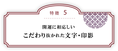 特徴５：開運に相応しいこだわり抜かれた文字・印影